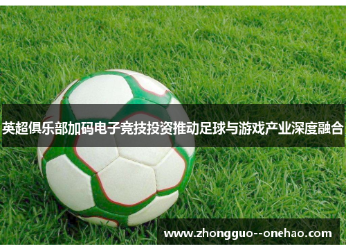 英超俱乐部加码电子竞技投资推动足球与游戏产业深度融合 英超俱乐部加码电子竞技投资推动足球与游戏产业深度融合