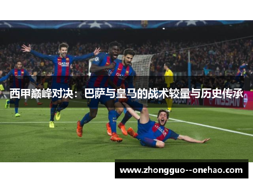 西甲巅峰对决：巴萨与皇马的战术较量与历史传承