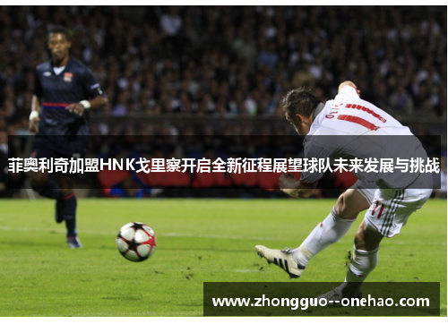 菲奥利奇加盟HNK戈里察开启全新征程展望球队未来发展与挑战 菲奥利奇加盟HNK戈里察开启全新征程展望球队未来发展与挑战