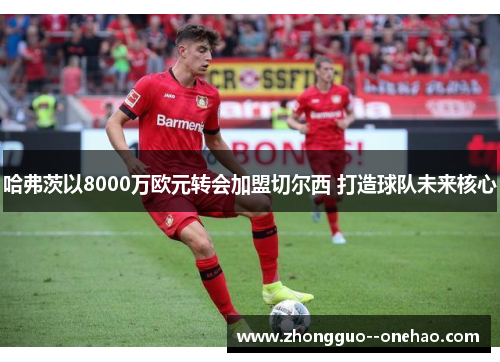 哈弗茨以8000万欧元转会加盟切尔西 打造球队未来核心