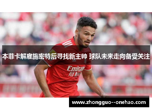 本菲卡解雇施密特后寻找新主帅 球队未来走向备受关注